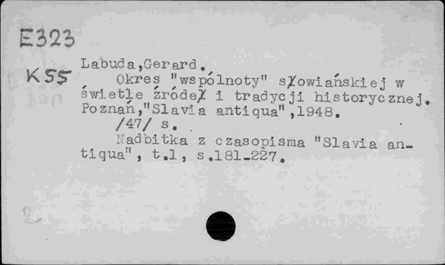 ﻿Е32Ь
Labud a,Gerard.
KST z Okres "wspolnoty" s/owianskiej w swietle zrode/ і tradycji hlstorycznej. Poznan,"SI a via anti qua" ,1948.
/47/ s.	'
Nadbitka z czasopisma "Slavia antigua" , t.l, s.181-227.